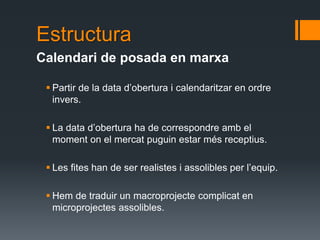 Estructura
Calendari de posada en marxa

  Partir de la data d’obertura i calendaritzar en ordre
   invers.

  La data d’obertura ha de correspondre amb el
   moment on el mercat puguin estar més receptius.

  Les fites han de ser realistes i assolibles per l’equip.

  Hem de traduir un macroprojecte complicat en
   microprojectes assolibles.
 