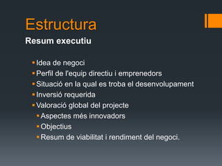 Estructura
Resum executiu

  Idea de negoci
  Perfil de l'equip directiu i emprenedors
  Situació en la qual es troba el desenvolupament
  Inversió requerida
  Valoració global del projecte
    Aspectes més innovadors
    Objectius
    Resum de viabilitat i rendiment del negoci.
 