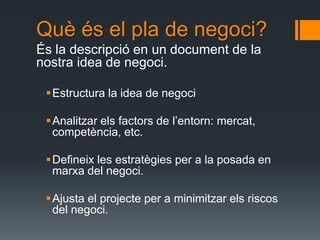 Què és el pla de negoci?
És la descripció en un document de la
nostra idea de negoci.

 Estructura la idea de negoci

 Analitzar els factors de l’entorn: mercat,
  competència, etc.

 Defineix les estratègies per a la posada en
  marxa del negoci.

 Ajusta el projecte per a minimitzar els riscos
  del negoci.
 