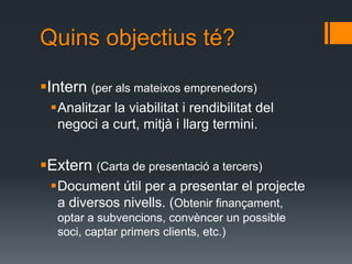 Quins objectius té?

Intern (per als mateixos emprenedors)
 Analitzar la viabilitat i rendibilitat del
  negoci a curt, mitjà i llarg termini.


Extern (Carta de presentació a tercers)
 Document útil per a presentar el projecte
  a diversos nivells. (Obtenir finançament,
   optar a subvencions, convèncer un possible
   soci, captar primers clients, etc.)
 