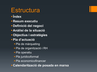 Estructura
 Índex
 Resum executiu
 Definició del negoci
 Anàlisi de la situació
 Objectius i estratègies
 Pla d’actuació
  Pla de màrqueting
  Pla de organització i RH
  Pla operatiu
  Pla juridicoformal
  Pla economicofinancer
 Calendarització de posada en marxa
 