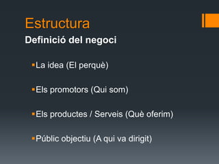 Estructura
Definició del negoci

 La idea (El perquè)

 Els promotors (Qui som)

 Els productes / Serveis (Què oferim)

 Públic objectiu (A qui va dirigit)
 