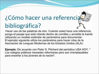 ¿Cómo hacer una referencia bibliográfica?   Hacer uso de las palabras de otro. Cuándo usted hace una referencia, ponga el pasaje que está citando dentro de comillas y acredite la fuente utilizando un modelo estándar de parámetros para documentar. El ejemplo siguiente utiliza los parámetros para hacer citas de la Asociación de Lenguas Modernas de los Estados Unidos (ALA): Ejemplo:  De acuerdo con Peter S. Pitchard del periódico USA HOY, " Los colegios públicos necesitan reformarse pero son irremplazables para enseñar a los jóvenes de la nación". 