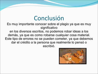 Conclusión Es muy importante conocer sobre el plagio ya que es muy significativo en los diversos escritos, no podemos robar ideas a los demás, ya que es como robarse cualquier cosa material. Este tipo de errores no se pueden cometer, ya que debemos dar el crédito a la persona que realmente lo pensó o escribió. 