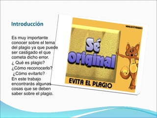 Introducción Es muy importante conocer sobre el tema del plagio ya que puede ser castigado el que cometa dicho error. ¿ Qué es plagio? ¿Cómo reconocerlo? ¿Cómo evitarlo?  En este trabajo encontrarás algunas cosas que se deben saber sobre el plagio. 