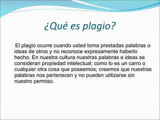 ¿Qué es plagio? El plagio ocurre cuando usted toma prestadas palabras o ideas de otros y no reconoce expresamente haberlo hecho. En nuestra cultura nuestras palabras e ideas se consideran propiedad intelectual; como lo es un carro o cualquier otra cosa que poseemos; creemos que nuestras palabras nos pertenecen y no pueden utilizarse sin nuestro permiso. 