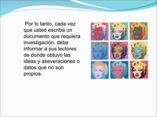 Por lo tanto, cada vez que usted escriba un documento que requiera investigación, debe informar a sus lectores de donde obtuvo las ideas y aseveraciones o datos que no son propios.  