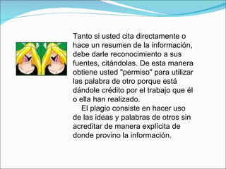 Tanto si usted cita directamente o hace un resumen de la información, debe darle reconocimiento a sus fuentes, citándolas. De esta manera obtiene usted "permiso" para utilizar las palabra de otro porque está dándole crédito por el trabajo que él o ella han realizado. El plagio consiste en hacer uso de las ideas y palabras de otros sin acreditar de manera explícita de donde provino la información. 