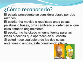 ¿Cómo reconocerlo? El pasaje precedente se considera plagio por dos razones: El escritor ha movido o reubicado unas pocas palabras o frases, o ha cambiado el orden en el que ellas estaban originalmente. El escritor no ha citado ninguna fuente para las ideas o hechos que aparecen en su escrito. Si usted hace cualquiera de las dos cosas anteriores o ambas, está cometiendo plagio. 