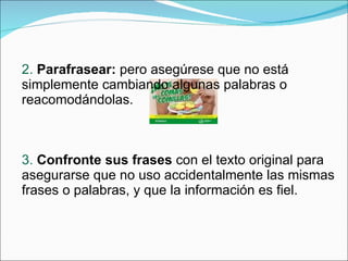 2.  Parafrasear:  pero asegúrese que no está simplemente cambiando algunas palabras o reacomodándolas. 3.  Confronte sus frases  con el texto original para asegurarse que no uso accidentalmente las mismas frases o palabras, y que la información es fiel. 