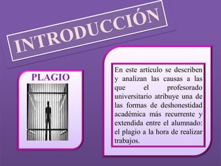 En este artículo se describen
PLAGIO   y analizan las causas a las
         que       el       profesorado
         universitario atribuye una de
         las formas de deshonestidad
         académica más recurrente y
         extendida entre el alumnado:
         el plagio a la hora de realizar
         trabajos.
 