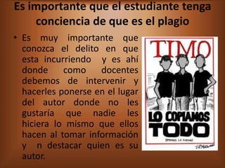 Es importante que el estudiante tenga
    conciencia de que es el plagio
• Es muy importante que
  conozca el delito en que
  esta incurriendo y es ahí
  donde     como    docentes
  debemos de intervenir y
  hacerles ponerse en el lugar
  del autor donde no les
  gustaría que nadie les
  hiciera lo mismo que ellos
  hacen al tomar información
  y n destacar quien es su
  autor.
 