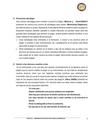5. Prevención del plagio
   Hay muchas estrategias para combatir y prevenir el plagio; (McInnis y       Devlin2002)13
   presentan de manera muy sucinta 36 estrategias para evitarlo (Minimising Plagiarism);
   por falta de ideas no queda. Repasando la abundante literatura existente sobre el plagio en
   Educación Superior (también aplicable a niveles inferiores) se perciben sobre todo dos
   grandes tipos estrategias para prevenir el plagio; ambas pueden además contribuir a una
   mayor calidad en los trabajos de los alumnos.
   •   Unas estrategias está orientadas a la formación, a instruir a los alumnos sobre el
       plagio, a enseñar a citar correctamente, etc.; posiblemente es el camino más eficaz
       para evitar el plagio no intencionado.
   •   Otras estrategias se centran en el diseño y tipo de los trabajos que se piden a los
       alumnos, de manera que por su misma naturaleza dificulten e incluso impidan el plagio;
       ésta puede ser la mejor manera de evitar el plagio intencionado (aunque quieran, no
       van a poder plagiar).


6. Instruir a los alumnos, enseñar a citar
   Ya he mencionado (y es una idea que aparece constantemente en la literatura sobre el
   plagio) que en buena medida el plagio no es intencionado, no hay mala fe, simplemente
   muchos alumnos creen que son legítimas muchas prácticas que realmente son
   incorrectas; ésta es una de la razones para explicar el plagio que suele aparecer en primer
   lugar en los estudios hechos sobre las causas del plagio14. Ellery (2008b) presenta los
   resultados de una encuesta hecha a 151 alumnos sobre sus ideas sobre el plagio. Estas
   son algunas de las respuestas obtenidas:
                   Yo creía que…
                   Copiar cambiando unas pocas palabras era aceptable,
                   Sólo hay que mencionar la fuente cuando se cita literalmente,
                   Las citas literales no tienen que ir entre comillas si se menciona la
                   fuente,
                   Poner la bibliografía al final es suficiente,
                   No hay que (o no sé) citar fuentes de Internet, etc.




                 MODULO II   HERRAMIENTAS INTERACTIVAS PARA EL APRENDIZAJE                  5
 