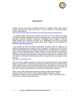 BIBLIOGRAFIA




Trabajos escritos: el problema del plagio, Publicado en: Morales Vallejo, Pedro (2011).
Escribir para aprender, tareas para hacer en casa. Guatemala: Universidad Rafael
Landívar. Disponible en
http://www.upcomillas.es/personal/peter/otrosdocumentos/TrabajoscasaPlagio.pdf

1 La palabra plagio viene del latín plagium, secuestro. En Park (2003) puede verse
abundante información bibliográfica sobre la historia del plagio y sobre diversos aspectos
del plagio académico (motivos, modalidades, estrategias contra el plagio), en Hansen
(2003) también hay referencias al plagio en la antigüedad; hay incluso una revista
académica dedicada al estudio del plagio (desde 2006); Plagiary, de la Universidad de
Michigan (http://www.plagiary.org)

7 Son muchos los sitios de Internet disponibles, la mayoría están en inglés (y son
fácilmente traducibles) pero también los hay en español. A finales de los años 90 en
EE.UU. estaban operando unos 70 Web sites de este tipo, unos organizados por alumnos
y otros con una finalidad comercial (Groark, Oblinger y Choa, 2001).Uno muy popular en
inglés es Course Hero (http://www.coursehero.com/) en el que alumnos de más de 3500
instituciones comparten trabajos (papers), notas de clase, exámenes, etc.; (Gabriel, 2010);
en el Anexo I mencionamos varios de estos sitios; en español es muy conocido el rincón
del vago
 http://www.rincondelvago.com/

8 El autor (Evans 2000) lo expresa con cierto humor: Researching what to copy required
almost as much effort as doing the job correctly in the first place and if students copied
friends' research papers, they at least had to retype them. The plagiarist used to learn a lot
while trying to get out of doing the work. With today's technology, enter a keyword and
click, click, click, the research paper is in the printer, downloaded, or in the post.

Devlin y Gray, (2007) analizan las razones que aducen los alumnos para plagiar y
resumen otros estudios; Sureda, Comas y Mercey (2009) presentan un. estudio
semejante. 15 Espero que no se me cite fuera de contexto… 16 En el texto o en notas a
pié de página, citando la página exacta, etc.




              MODULO II   HERRAMIENTAS INTERACTIVAS PARA EL APRENDIZAJE                     8
 