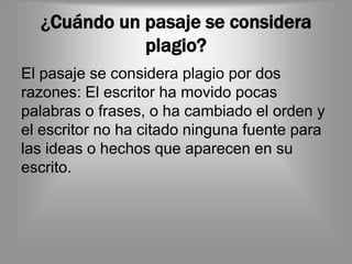 ¿Cuándo un pasaje se considera
             plagio?
El pasaje se considera plagio por dos
razones: El escritor ha movido pocas
palabras o frases, o ha cambiado el orden y
el escritor no ha citado ninguna fuente para
las ideas o hechos que aparecen en su
escrito.
 