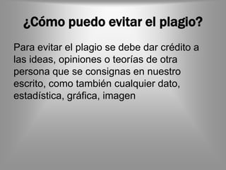 ¿Cómo puedo evitar el plagio?
Para evitar el plagio se debe dar crédito a
las ideas, opiniones o teorías de otra
persona que se consignas en nuestro
escrito, como también cualquier dato,
estadística, gráfica, imagen
 