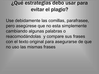 ¿Qué estrategias debo usar para
         evitar el plagio?
Use debidamente las comillas, parafrasee,
pero asegúrese que no esta simplemente
cambiando algunas palabras o
reacomodándolas y compare sus frases
con el texto original para asegurarse de que
no uso las mismas frases
 