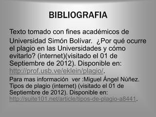 BIBLIOGRAFIA
Texto tomado con fines académicos de
Universidad Simón Bolívar. ¿Por qué ocurre
el plagio en las Universidades y cómo
evitarlo? (internet)(visitado el 01 de
Septiembre de 2012). Disponible en:
http://prof.usb.ve/eklein/plagio/.
Para mas información ver :Miguel Ángel Núñez.
Tipos de plagio (internet) (visitado el 01 de
Septiembre de 2012). Disponible en:
http://suite101.net/article/tipos-de-plagio-a8441.
 