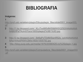 BIBLIOGRAFIA
Imágenes:
1
http://prof.usb.ve/eklein/plagio/Dibujoplagio_files/slide0001_image003.
gif
2 http://1.bp.blogspot.com/_XLcTxx885dM/S9j8WSQZ82I/AAAAAAA
    AAB0/fPaTNJmSTcs/s1600/plagio2%5B1%5D.jpg

3   http://2.bp.blogspot.com/_5kt6gPxTDdM/SwnR52s_cyI/AAAAAAAA
    AAs/rW4o0P6WV2M/s1600/1005792.jpg
4   http://blog.pucp.edu.pe/media/1876/20080425-no%20plagio-1.jpg
5
http://prof.usb.ve/eklein/plagio/Computadora_files/slide0001_image003
.gif
 
