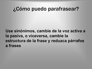 ¿Cómo puedo parafrasear?


Use sinónimos, cambie de la voz activa a
la pasiva, o viceversa, cambie la
estructura de la frase y reduzca párrafos
a frases
 