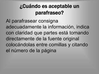 ¿Cuándo es aceptable un
           parafraseo?
Al parafrasear consigna
adecuadamente la información, indica
con claridad que partes está tomando
directamente de la fuente original
colocándolas entre comillas y citando
el número de la página
 