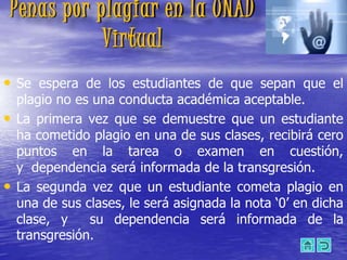 Penas por plagiar en la UNAD
           Virtual
• Se espera de los estudiantes de que sepan que el
    plagio no es una conducta académica aceptable.
•   La primera vez que se demuestre que un estudiante
    ha cometido plagio en una de sus clases, recibirá cero
    puntos en la tarea o examen en cuestión,
    y dependencia será informada de la transgresión.
•   La segunda vez que un estudiante cometa plagio en
    una de sus clases, le será asignada la nota „0‟ en dicha
    clase, y    su dependencia será informada de la
    transgresión.
 