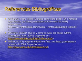Referencias Bibliográficas
• BALBUENA, Pedro Virgilio. El plagio como ilícito penal : En : Ventana
  legal Revista. [en línea] [consultado el 9 de enero de 2008].
  Disponible en
  http//www.ventanalegal.com/revista¬_ventanalegal/plagio_ilicito.ht
  m
• EDUTEKA. PLAGIO: Qué es y cómo se evita. [en línea]. (2007).
  [consultado 18 dic. 2007]. Disponible en <
  http://www.eduteka.org/PlagioIndiana.php3>
• NÚÑEZ, M. (s.f) Plagio Estudiantil en línea. [en línea].{consultado 8
  de enero de 2008. Disponible en <
  http://www.uprm.edu/ideal/plagio2.swf>
 