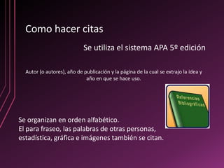 Como hacer citas
                            Se utiliza el sistema APA 5º edición

  Autor (o autores), año de publicación y la página de la cual se extrajo la idea y
                             año en que se hace uso.




Se organizan en orden alfabético.
El para fraseo, las palabras de otras personas,
estadística, gráfica e imágenes también se citan.
 