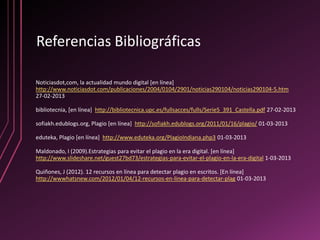 Referencias Bibliográficas

Noticiasdot,com, la actualidad mundo digital [en línea]
http://www.noticiasdot.com/publicaciones/2004/0104/2901/noticias290104/noticias290104-5.htm
27-02-2013

bibliotecnia, [en línea] http://bibliotecnica.upc.es/fullsacces/fulls/Serie5_391_Castella.pdf 27-02-2013

sofiakh.edublogs.org, Plagio [en línea] http://sofiakh.edublogs.org/2011/01/16/plagio/ 01-03-2013

eduteka, Plagio [en línea] http://www.eduteka.org/PlagioIndiana.php3 01-03-2013

Maldonado, I (2009).Estrategias para evitar el plagio en la era digital. [en línea]
http://www.slideshare.net/guest27bd73/estrategias-para-evitar-el-plagio-en-la-era-digital 1-03-2013

Quiñones, J (2012). 12 recursos en línea para detectar plagio en escritos. [En línea]
http://wwwhatsnew.com/2012/01/04/12-recursos-en-linea-para-detectar-plag 01-03-2013
 