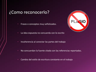 ¿Como reconocerlo?

   • Frases o conceptos muy sofisticados.


   • La idea expuesta no concuerda con lo escrito


   • Incoherencia al conectar las partes del trabajo


   • No concuerdan la fuente citada con las referencias reportadas.


   • Cambio del estilo de escritura constante en el trabajo
 
