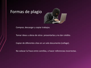 Formas de plagio


  Comprar, descargar y copiar trabajos.


  Tomar ideas u obras de otros presentarlas y no dar crédito.


  Copiar de diferentes citas en un solo documento (collage).


  No colocar la frase entre comillas, o hacer referencias incorrectas.
 