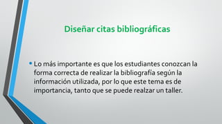Diseñar citas bibliográficas


• Lo más importante es que los estudiantes conozcan la
 forma correcta de realizar la bibliografía según la
 información utilizada, por lo que este tema es de
 importancia, tanto que se puede realzar un taller.
 