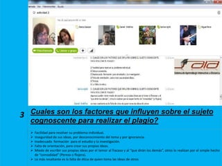 3 Cuales son los factores que influyen sobre el sujeto
cognoscente para realizar el plagio?
 Facilidad para resolver su problema individual.
 Inseguridad de sus ideas, por desconocimiento del tema y por ignorancia.
 Inadecuada formación para el estudio y la investigación.
 Falta de orientación, para crear sus propias ideas.
 Miedo de escribir sus propias ideas por el temor al fracaso y al “que dirán los demás”, otros lo realizan por el simple hecho
de “comodidad” (Pereza o flojera).
 Lo más resaltante es la falta de ética de quien toma las ideas de otros
 