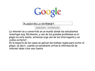 PLAGIO EN LA INTERNET.
La internet se a convertido en un mundo donde los estudiantes
investigan muy fácilmente, y uno de los grandes problemas es el
plagio en este medio, entonces urge uno de los interrogante y es
¿cómo evitarlo?.
En la mayoría de los casos se aplican las mismas reglas para evitar el
plagio, es decir, cuando un estudiante utiliza la información de
internet debe citar esa fuente
 