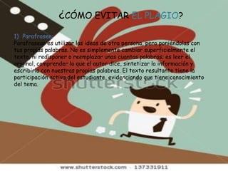 ¿CÓMO EVITAR EL PLAGIO?
1) Parafrasee:
Parafrasear es utilizar las ideas de otra persona, pero poniéndolas con
tus propias palabras. No es simplemente cambiar superficialmente el
texto, ni redisponer o reemplazar unas cuantas palabras; es leer el
original, comprender lo que el autor dice, sintetizar la información y
escribirla con nuestras propias palabras. El texto resultante tiene la
participación activa del estudiante, evidenciando que tiene conocimiento
del tema.
 