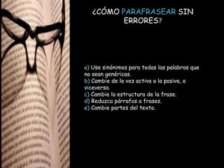 ¿CÓMO PARAFRASEAR SIN
ERRORES?
a) Use sinónimos para todas las palabras que
no sean genéricas.
b) Cambie de la voz activa a la pasiva, o
viceversa.
c) Cambie la estructura de la frase.
d) Reduzca párrafos a frases.
e) Cambie partes del texto.
 