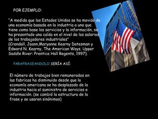 POR EJEMPLO:
“A medida que los Estados Unidos se ha movido de
una economía basada en la industria a una que
tiene como base los servicios y la información, se
ha presentado una caída en el nivel de los salarios
de los trabajadores industriales”
(Crandall, Joann,Maryanne Kearny Datesman y
Edward N. Kearny, The American Ways. Upper
Saddle River: Prentice Hall Regents, 1997).
PARAFRASEANDOLO SERÍA ASÍ:
El número de trabajos bien remunerados en
las fabricas ha disminuido desde que la
economía americana se ha desplazado de la
industria hacia el suministro de servicios e
información. (se cambió la estructura de la
frase y se usaron sinónimos)
 
