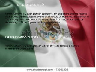 OTRO EJEMPLO SERÍA:
Ramón, Catalina y Javier planean conocer el fin de semana algunos lugares
de la ciudad de Guadalajara, como son el Palacio de Gobierno, la Catedral, el
Teatro Degollado, la Rotonda de los Hombres Ilustres, el Santuario de
Guadalupe, La Plaza Tapatía y el Hospicio Cabañas.
PARAFRASEANDOLO SERÍA:
Ramón, Catalina y Javier planean visitar el fin de semana el Centro
Histórico de Guadalajara.
 