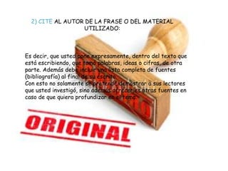 ¿QUÉ ES EL PLAGIO?
2) CITE AL AUTOR DE LA FRASE O DEL MATERIAL
UTILIZADO:
Es decir, que usted pone expresamente, dentro del texto que
está escribiendo, que tomó palabras, ideas o cifras, de otra
parte. Además debe incluir una lista completa de fuentes
(bibliografía) al final de su escrito.
Con esto no solamente se pretende demostrar a sus lectores
que usted investigó, sino además ofrecerles otras fuentes en
caso de que quiera profundizar en el tema.
 