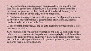 5. Si se necesita alguna idea o pensamiento de algún escritor para
justificar lo que se esta diciendo, esta idea debe ir entre comillas y
cursivas , luego de cerrar las comillas, el nombre del autor y si es
necesario el año en que lo dijo, esto en paréntesis.
6. Parafrasee ideas que las sabe usted pero son de algún autor, esto se
hace escribiendo sinónimos y con palabras propias suyas, además
cambiando la estructura de la frase.
7. Si se copian imágenes, al pie de esta escribir su procedencia y si es
necesario su pintor.
8. Al momento de realizar un resumen sobre algo ya planteado no se
deben remover solamente las palabras, esto es plagio, se debe realizar
un escrito con sus propias palabras y parafraseo con sinónimos pero
esto de forma siempre diferente a lo que esta ya escrito, pero además
copiar la fuente de información.
 