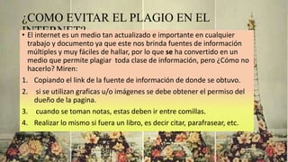 ¿COMO EVITAR EL PLAGIO EN EL
INTERNET?• El internet es un medio tan actualizado e importante en cualquier
trabajo y documento ya que este nos brinda fuentes de información
múltiples y muy fáciles de hallar, por lo que se ha convertido en un
medio que permite plagiar toda clase de información, pero ¿Cómo no
hacerlo? Miren:
1. Copiando el link de la fuente de información de donde se obtuvo.
2. si se utilizan graficas u/o imágenes se debe obtener el permiso del
dueño de la pagina.
3. cuando se toman notas, estas deben ir entre comillas.
4. Realizar lo mismo si fuera un libro, es decir citar, parafrasear, etc.
 