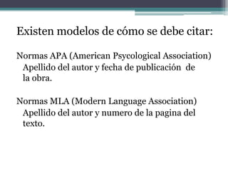 Existen modelos de cómo se debe citar:
Normas APA (American Psycological Association)
Apellido del autor y fecha de publicación de
la obra.
Normas MLA (Modern Language Association)
Apellido del autor y numero de la pagina del
texto.
 