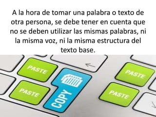 A la hora de tomar una palabra o texto de
otra persona, se debe tener en cuenta que
no se deben utilizar las mismas palabras, ni
la misma voz, ni la misma estructura del
texto base.
 