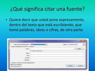 ¿Qué significa citar una fuente?
• Quiere decir que usted pone expresamente,
dentro del texto que está escribiendo, que
tomó palabras, ideas o cifras, de otra parte.
 