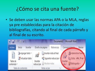 ¿Cómo se cita una fuente?
• Se deben usar las normas APA o la MLA, reglas
ya pre establecidas para la citación de
bibliografías, citando al final de cada párrafo y
al final de su escrito.
 