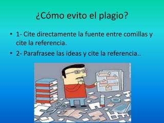¿Cómo evito el plagio?
• 1- Cite directamente la fuente entre comillas y
cite la referencia.
• 2- Parafrasee las ideas y cite la referencia..
 
