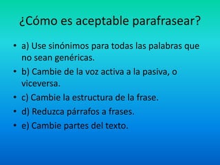 ¿Cómo es aceptable parafrasear?
• a) Use sinónimos para todas las palabras que
no sean genéricas.
• b) Cambie de la voz activa a la pasiva, o
viceversa.
• c) Cambie la estructura de la frase.
• d) Reduzca párrafos a frases.
• e) Cambie partes del texto.
 