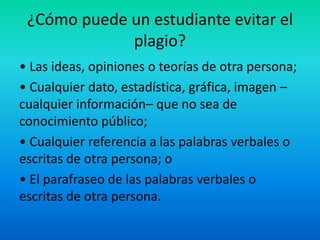 ¿Cómo puede un estudiante evitar el
plagio?
• Las ideas, opiniones o teorías de otra persona;
• Cualquier dato, estadística, gráfica, imagen –
cualquier información– que no sea de
conocimiento público;
• Cualquier referencia a las palabras verbales o
escritas de otra persona; o
• El parafraseo de las palabras verbales o
escritas de otra persona.
 