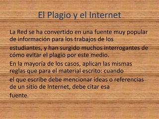 El Plagio y el Internet
La Red se ha convertido en una fuente muy popular
de información para los trabajos de los
estudiantes, y han surgido muchos interrogantes de
cómo evitar el plagio por este medio.
En la mayoría de los casos, aplican las mismas
reglas que para el material escrito: cuando
el que escribe debe mencionar ideas o referencias
de un sitio de Internet, debe citar esa
fuente.
 