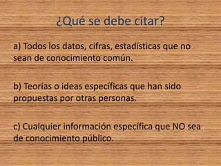 ¿Qué se debe citar?
a) Todos los datos, cifras, estadísticas que no
sean de conocimiento común.
b) Teorías o ideas específicas que han sido
propuestas por otras personas.
c) Cualquier información específica que NO sea
de conocimiento público.
 